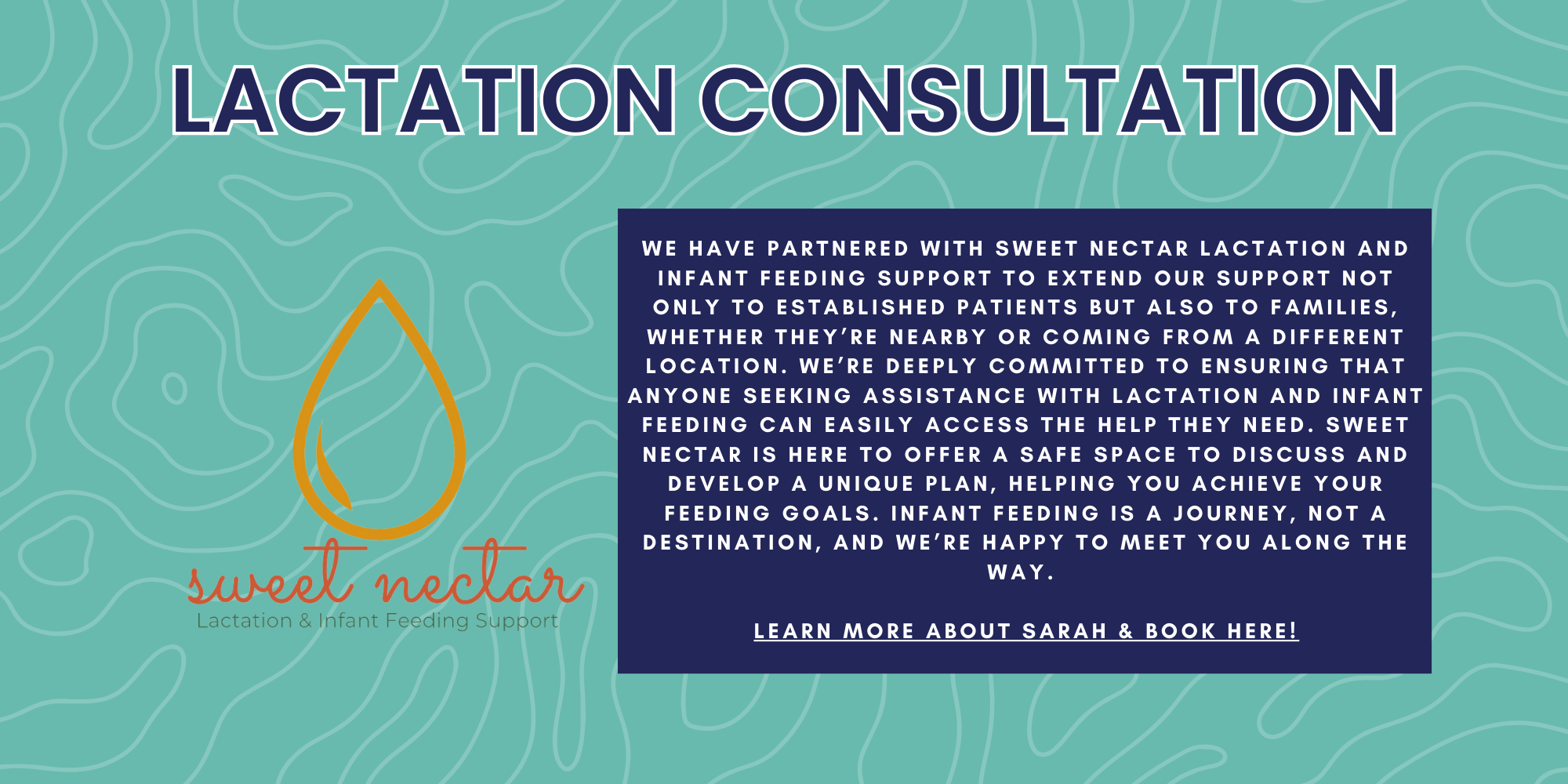 Lactation Consultation: We have partnered with Sweet nectar lactation and infant feeding support to extend our support not only to established patients but also to families, whether they’re nearby or coming from a different location. We’re deeply committed to ensuring that anyone seeking assistance with lactation and infant feeding can easily access the help they need. Sweet Nectar is here to offer a safe space to ​discuss and develop a unique plan, helping ​you achieve your feeding goals. Infant ​feeding is a journey, not a destination, and ​we’re happy to meet you along the way. 

Learn more about sarah & Book here!