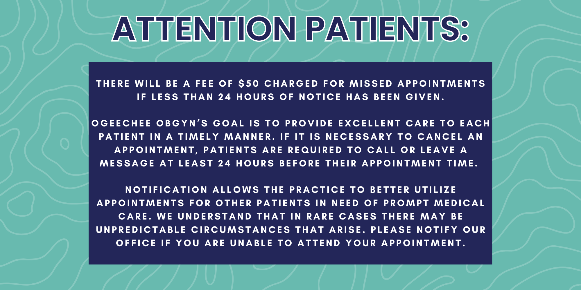 There will be a fee of $50 charged for missed appointments if less than 24 hours of notice has been given. Ogeechee OBGYN’s goal is to provide excellent care to each patient in a timely manner. If it is necessary to cancel an appointment, patients are required to call or leave a message at least 24 hours before their appointment time. Notification allows the practice to better utilize appointments for other patients in need of prompt medical care. We understand that in rare cases there may be unpredictable circumstances that arise. Please notify our office if you are unable to attend your appointment.