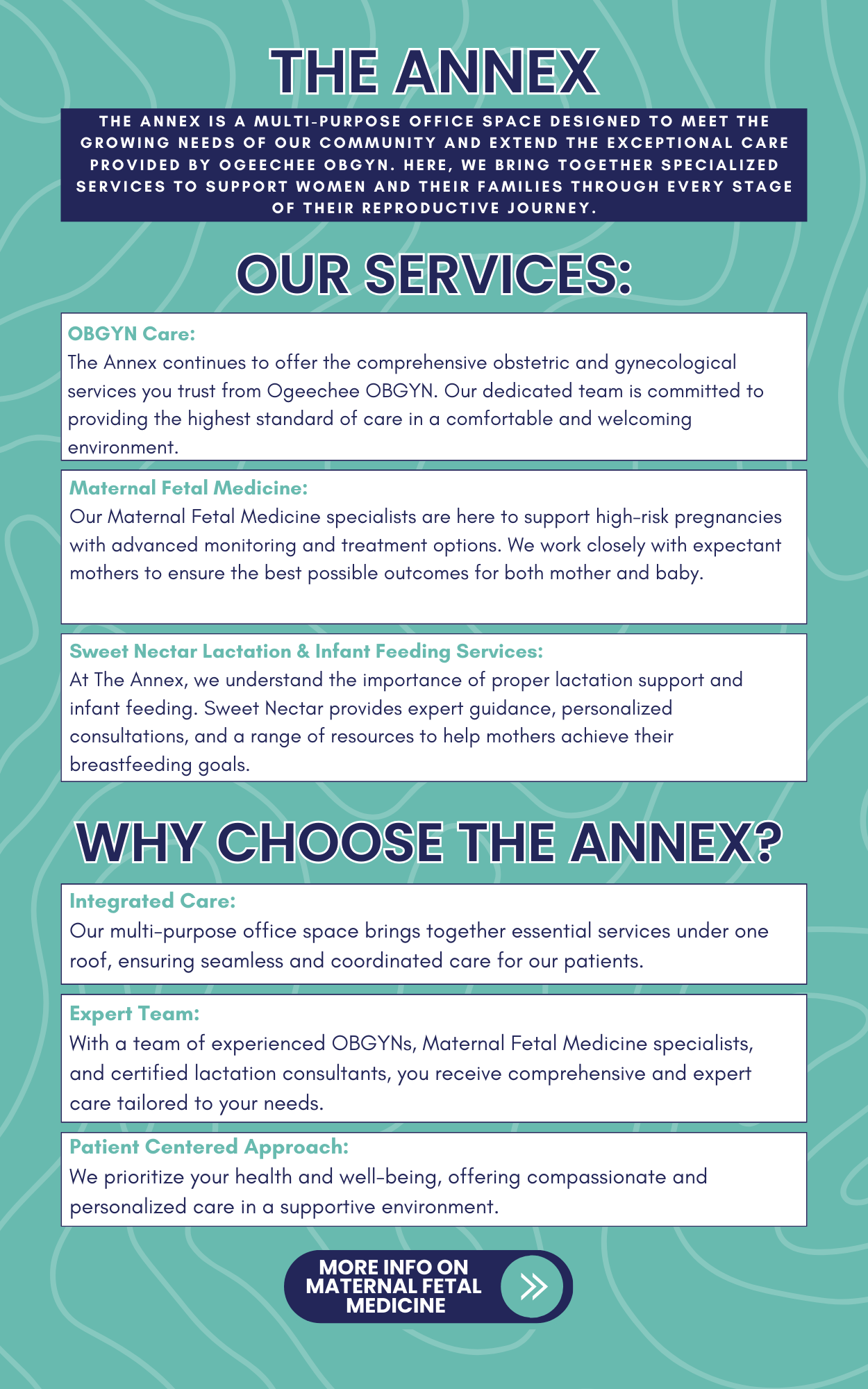 The Annex. The Annex is a multi-purpose office space designed to meet the growing needs of our community and extend the exceptional care provided by Ogeechee OBGYN. Here, we bring together specialized services to support women and their families through every stage of their reproductive journey. Our services: OBGYN Care: The Annex continues to offer the comprehensive obstetric and gynecological services you trust from Ogeechee OBGYN. Our dedicated team is committed to providing the highest standard of care in a comfortable and welcoming environment. Maternal Fetal Medicine: Our Maternal Fetal Medicine specialists are here to support high-risk pregnancies with advanced monitoring and treatment options. We work closely with expectant mothers to ensure the best possible outcomes for both mother and baby. Sweet Nectar Lactation & Infant Feeding Services: 
At The Annex, we understand the importance of proper lactation support and infant feeding. Sweet Nectar provides expert guidance, personalized consultations, and a range of resources to help mothers achieve their breastfeeding goals. Why choose the Annex? ntegrated Care: 
Our multi-purpose office space brings together essential services under one roof, ensuring seamless and coordinated care for our patients.Expert Team: 
With a team of experienced OBGYNs, Maternal Fetal Medicine specialists, and certified lactation consultants, you receive comprehensive and expert care tailored to your needs.Patient Centered Approach: 
We prioritize your health and well-being, offering compassionate and personalized care in a supportive environment.