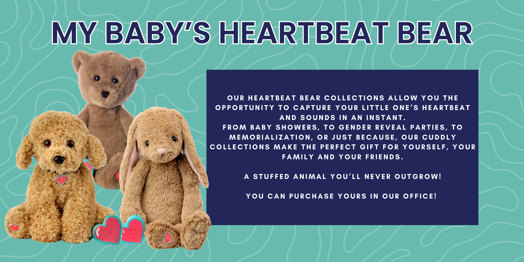 My Baby's Heartbeat Bear. our Heartbeat Bear collections allow you the opportunity to capture your little one’s heartbeat and sounds in an instant. From baby showers, to gender reveal parties, to memorialization, or just because, our cuddly collections make the perfect gift for yourself, your family and your friends. A stuffed animal you’ll never outgrow! You can purchase yours in our office! 