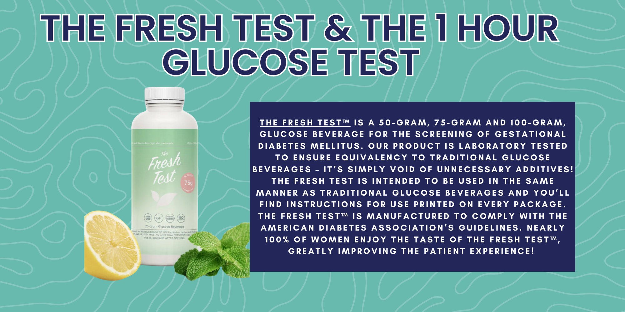 The Fresh Test and The 1 Hour Glucose Test The Fresh Test™ is a 50-gram, 75-gram and 100-gram, glucose beverage for the screening of gestational diabetes mellitus. Our product is laboratory tested to ensure equivalency to traditional glucose beverages – it’s simply void of unnecessary additives! The Fresh Test is intended to be used in the same manner as traditional glucose beverages and you’ll find Instructions For Use printed on every package. The Fresh Test™ is manufactured to comply with the American Diabetes Association’s guidelines. Nearly 100% of women enjoy the taste of The Fresh Test™, greatly improving the patient experience! 